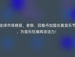 全球市场晚报，老狼、回春丹加盟长春音乐节，为音乐狂潮再添活力！