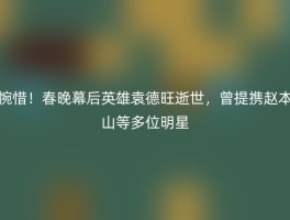 惋惜！春晚幕后英雄袁德旺逝世，曾提携赵本山等多位明星