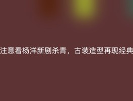 注意看杨洋新剧杀青，古装造型再现经典