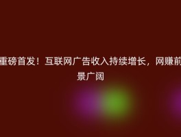 重磅首发！互联网广告收入持续增长，网赚前景广阔