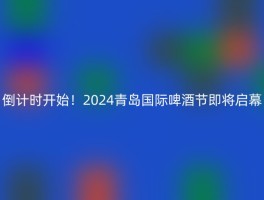 倒计时开始！2024青岛国际啤酒节即将启幕