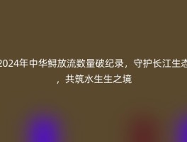 2024年中华鲟放流数量破纪录，守护长江生态，共筑水生生之境