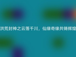 洪荒封神之云落千川，仙缘奇缘共铸辉煌