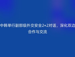 中韩举行副部级外交安全2+2对话，深化双边合作与交流