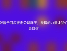 张馨予回应被老公喊胖子，爱情的力量让我们更自信