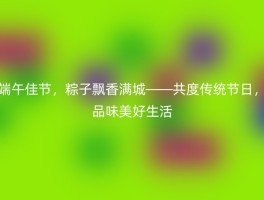 端午佳节，粽子飘香满城——共度传统节日，品味美好生活
