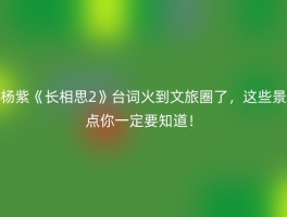 杨紫《长相思2》台词火到文旅圈了，这些景点你一定要知道！