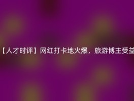 【人才时评】网红打卡地火爆，旅游博主受益