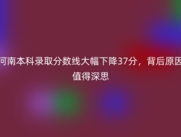 河南本科录取分数线大幅下降37分，背后原因值得深思