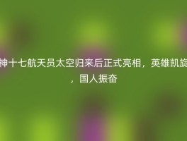 神十七航天员太空归来后正式亮相，英雄凯旋，国人振奋