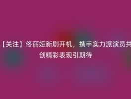 【关注】佟丽娅新剧开机，携手实力派演员共创精彩表现引期待
