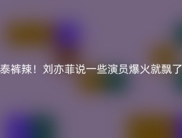 泰裤辣！刘亦菲说一些演员爆火就飘了
