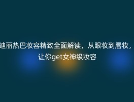 迪丽热巴妆容精致全面解读，从眼妆到唇妆，让你get女神级妆容