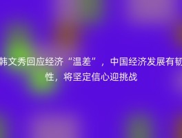 韩文秀回应经济“温差”，中国经济发展有韧性，将坚定信心迎挑战