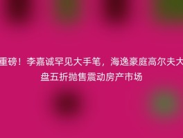 重磅！李嘉诚罕见大手笔，海逸豪庭高尔夫大盘五折抛售震动房产市场