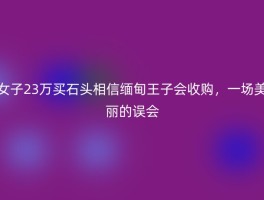 女子23万买石头相信缅甸王子会收购，一场美丽的误会