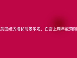 美国经济增长前景乐观，白宫上调年度预测