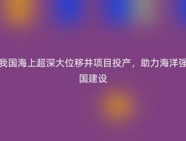 我国海上超深大位移井项目投产，助力海洋强国建设