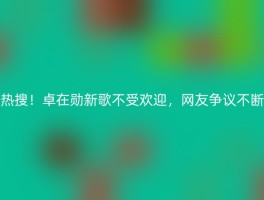 热搜！卓在勋新歌不受欢迎，网友争议不断