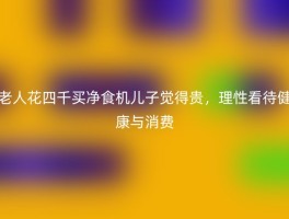 老人花四千买净食机儿子觉得贵，理性看待健康与消费