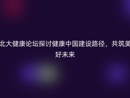 北大健康论坛探讨健康中国建设路径，共筑美好未来