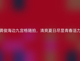 龚俊海边九宫格随拍，清爽夏日尽显青春活力