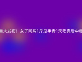 重大发布！女子网购1斤见手青1天吃完后中毒