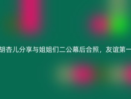 胡杏儿分享与姐姐们二公幕后合照，友谊第一