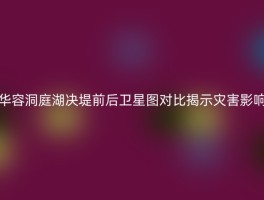 华容洞庭湖决堤前后卫星图对比揭示灾害影响