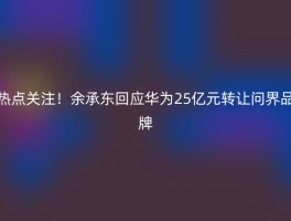 热点关注！余承东回应华为25亿元转让问界品牌