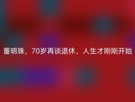 董明珠，70岁再谈退休，人生才刚刚开始