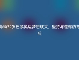 孙杨32岁巴黎奥运梦想破灭，坚持与遗憾的背后