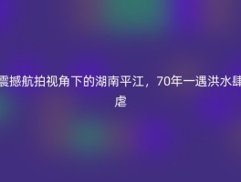 震撼航拍视角下的湖南平江，70年一遇洪水肆虐