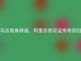 马云现身辟谣，阿里总部见证传奇回归