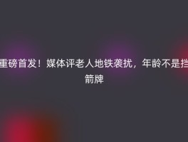 重磅首发！媒体评老人地铁袭扰，年龄不是挡箭牌