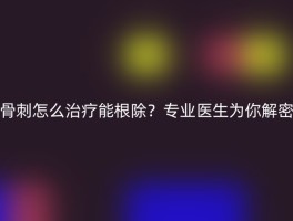 骨刺怎么治疗能根除？专业医生为你解密