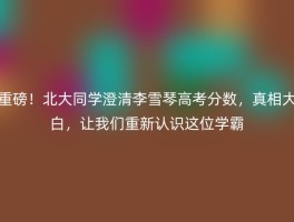 重磅！北大同学澄清李雪琴高考分数，真相大白，让我们重新认识这位学霸