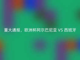 重大通报，欧洲杯阿尔巴尼亚 VS 西班牙
