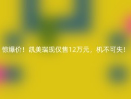 惊爆价！凯美瑞现仅售12万元，机不可失！