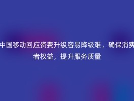 中国移动回应资费升级容易降级难，确保消费者权益，提升服务质量