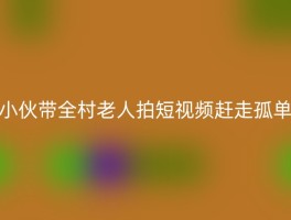 小伙带全村老人拍短视频赶走孤单