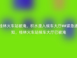 桂林火车站被淹，积水漫入候车大厅##紧急通知，桂林火车站候车大厅已被淹