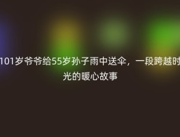 101岁爷爷给55岁孙子雨中送伞，一段跨越时光的暖心故事