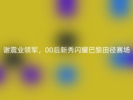 谢震业领军，00后新秀闪耀巴黎田径赛场