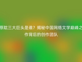 原耽三大巨头是谁？揭秘中国网络文学巅峰之作背后的创作团队