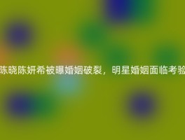 陈晓陈妍希被曝婚姻破裂，明星婚姻面临考验