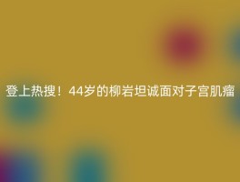 登上热搜！44岁的柳岩坦诚面对子宫肌瘤
