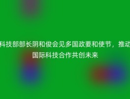 科技部部长阴和俊会见多国政要和使节，推动国际科技合作共创未来