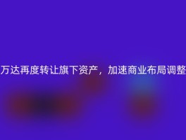 万达再度转让旗下资产，加速商业布局调整