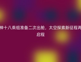 神十八乘组准备二次出舱，太空探索新征程再启程